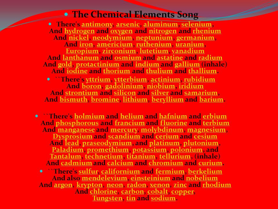 The Chemical Elements Song There s antimony, arsenic, aluminum, selenium, And hydrogen and oxygen and nitrogen and rhenium And nickel, neodymium, neptunium, germanium, And iron, americium, ruthenium, uranium, Europium, zirconium, lutetium, vanadium And lanthanum and osmium and astatine and radium And gold, protactinium and indium and gallium (inhale) And iodine and thorium and thulium and thallium.antimonyarsenicaluminumseleniumhydrogenoxygennitrogenrheniumnickelneodymiumneptuniumgermaniumironamericiumrutheniumuranium Europiumzirconiumlutetiumvanadiumlanthanumosmiumastatineradiumgoldprotactiniumindiumgalliumiodinethoriumthuliumthallium ``There s yttrium, ytterbium, actinium, rubidium And boron, gadolinium, niobium, iridium And strontium and silicon and silver and samarium, And bismuth, bromine, lithium, beryllium and barium.yttriumytterbiumactinium rubidiumborongadoliniumniobiumiridiumstrontiumsiliconsilversamariumbismuthbrominelithiumberylliumbarium ``There s holmium and helium and hafnium and erbium And phosphorous and francium and fluorine and terbium And manganese and mercury, molybdinum, magnesium, Dysprosium and scandium and cerium and cesium And lead, praseodymium, and platinum, plutonium, Paladium, promethium, potassium, polonium, and Tantalum, technetium, titanium, tellurium, (inhale) And cadmium and calcium and chromium and curium.holmiumheliumhafniumerbiumphosphorousfranciumfluorineterbiummanganesemercurymolybdinummagnesium Dysprosiumscandiumceriumcesiumleadpraseodymiumplatinumplutonium Paladiumpromethiumpotassiumpolonium Tantalumtechnetiumtitaniumtelluriumcadmiumcalciumchromiumcurium ``There s sulfur, californium and fermium, berkelium And also mendelevium, einsteinium and nobelium And argon, krypton, neon, radon, xenon, zinc and rhodium And chlorine, carbon, cobalt, copper, Tungsten, tin and sodium.sulfurcaliforniumfermiumberkeliummendeleviumeinsteiniumnobeliumargonkryptonneonradonxenonzincrhodiumchlorinecarboncobaltcopper Tungstentinsodium