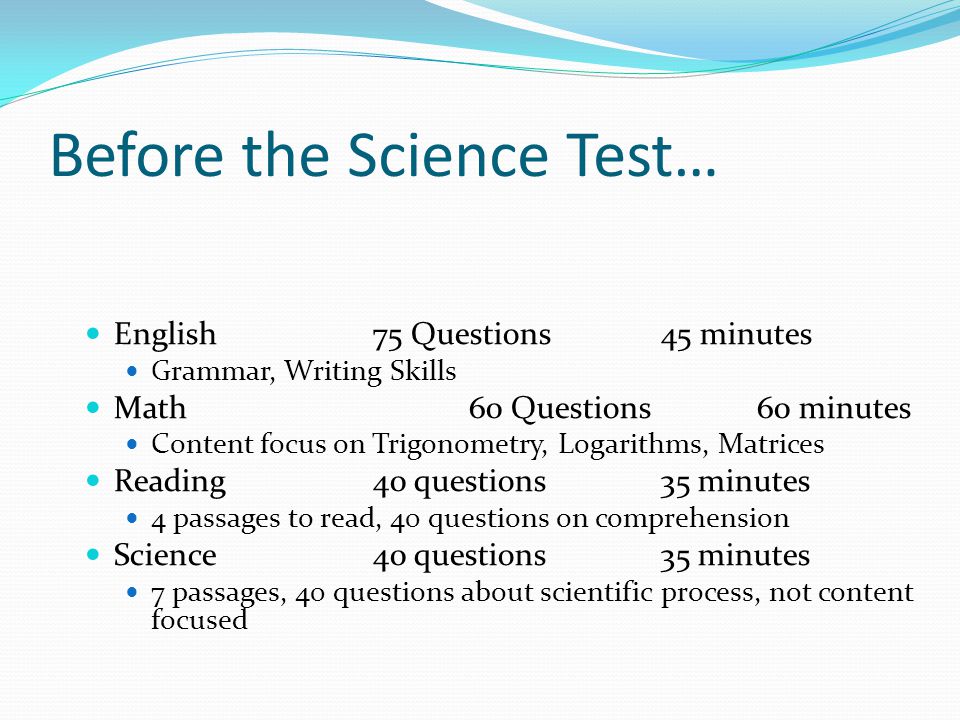 Before the Science Test… English75 Questions45 minutes Grammar, Writing Skills Math60 Questions60 minutes Content focus on Trigonometry, Logarithms, Matrices Reading40 questions35 minutes 4 passages to read, 40 questions on comprehension Science40 questions35 minutes 7 passages, 40 questions about scientific process, not content focused