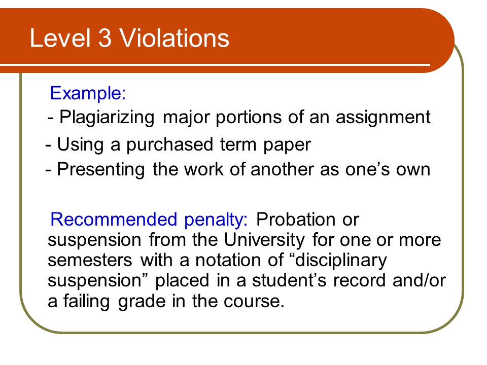 Level 3 Violations Example: - Plagiarizing major portions of an assignment - Using a purchased term paper - Presenting the work of another as one’s own Recommended penalty: Probation or suspension from the University for one or more semesters with a notation of disciplinary suspension placed in a student’s record and/or a failing grade in the course.