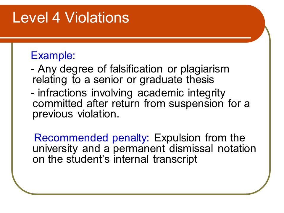 Level 4 Violations Example: - Any degree of falsification or plagiarism relating to a senior or graduate thesis - infractions involving academic integrity committed after return from suspension for a previous violation.