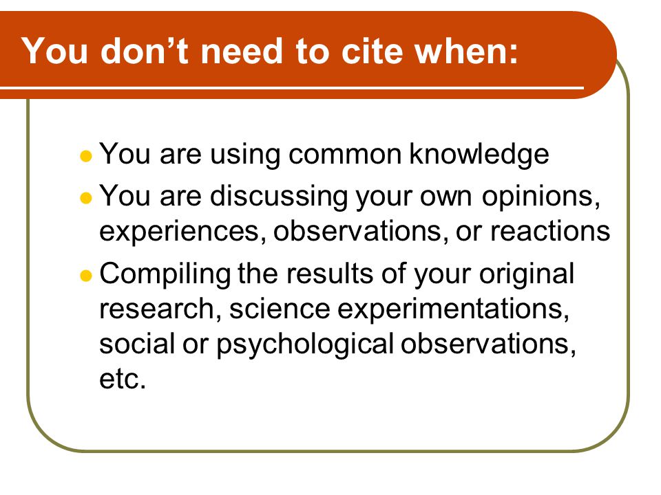You don’t need to cite when: You are using common knowledge You are discussing your own opinions, experiences, observations, or reactions Compiling the results of your original research, science experimentations, social or psychological observations, etc.