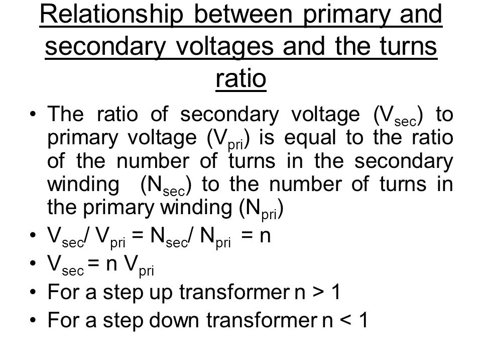 Relationship between primary and secondary voltages and the turns ratio The ratio of secondary voltage (V sec ) to primary voltage (V pri ) is equal to the ratio of the number of turns in the secondary winding (N sec ) to the number of turns in the primary winding (N pri ) V sec / V pri = N sec / N pri = n V sec = n V pri For a step up transformer n > 1 For a step down transformer n < 1