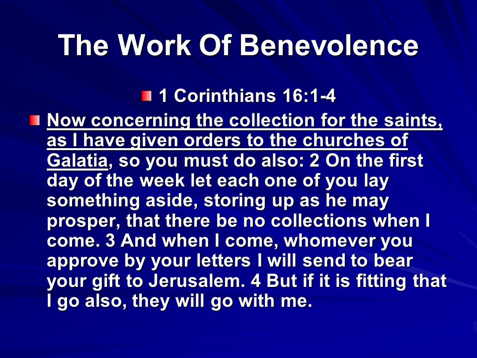 The Work Of Benevolence 1 Corinthians 16:1-4 Now concerning the collection for the saints, as I have given orders to the churches of Galatia, so you must do also: 2 On the first day of the week let each one of you lay something aside, storing up as he may prosper, that there be no collections when I come.