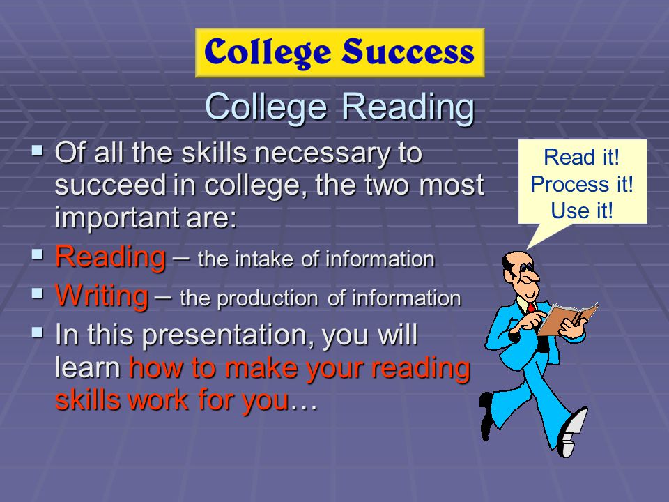 College Reading  Of all the skills necessary to succeed in college, the two most important are:  Reading – the intake of information  Writing – the production of information  In this presentation, you will learn how to make your reading skills work for you… Read it.