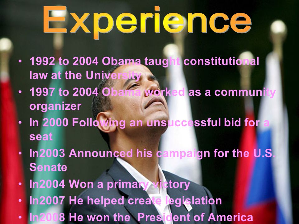 1992 to 2004 Obama taught constitutional law at the University 1997 to 2004 Obama worked as a community organizer In 2000 Following an unsuccessful bid for a seat In2003 Announced his campaign for the U.S.