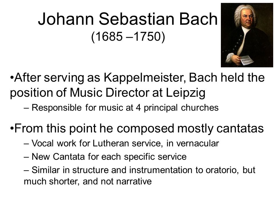After serving as Kappelmeister, Bach held the position of Music Director at Leipzig – Responsible for music at 4 principal churches From this point he composed mostly cantatas – Vocal work for Lutheran service, in vernacular – New Cantata for each specific service – Similar in structure and instrumentation to oratorio, but much shorter, and not narrative Johann Sebastian Bach (1685 –1750)