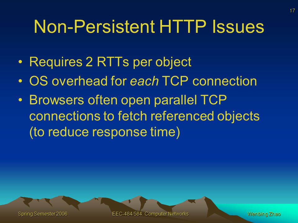 17 Spring Semester 2006EEC-484/584: Computer NetworksWenbing Zhao Non-Persistent HTTP Issues Requires 2 RTTs per object OS overhead for each TCP connection Browsers often open parallel TCP connections to fetch referenced objects (to reduce response time)