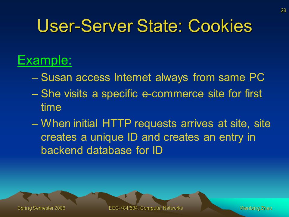 28 Spring Semester 2006EEC-484/584: Computer NetworksWenbing Zhao User-Server State: Cookies Example: –Susan access Internet always from same PC –She visits a specific e-commerce site for first time –When initial HTTP requests arrives at site, site creates a unique ID and creates an entry in backend database for ID