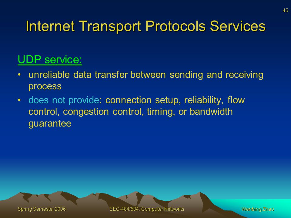 45 Spring Semester 2006EEC-484/584: Computer NetworksWenbing Zhao Internet Transport Protocols Services UDP service: unreliable data transfer between sending and receiving process does not provide: connection setup, reliability, flow control, congestion control, timing, or bandwidth guarantee