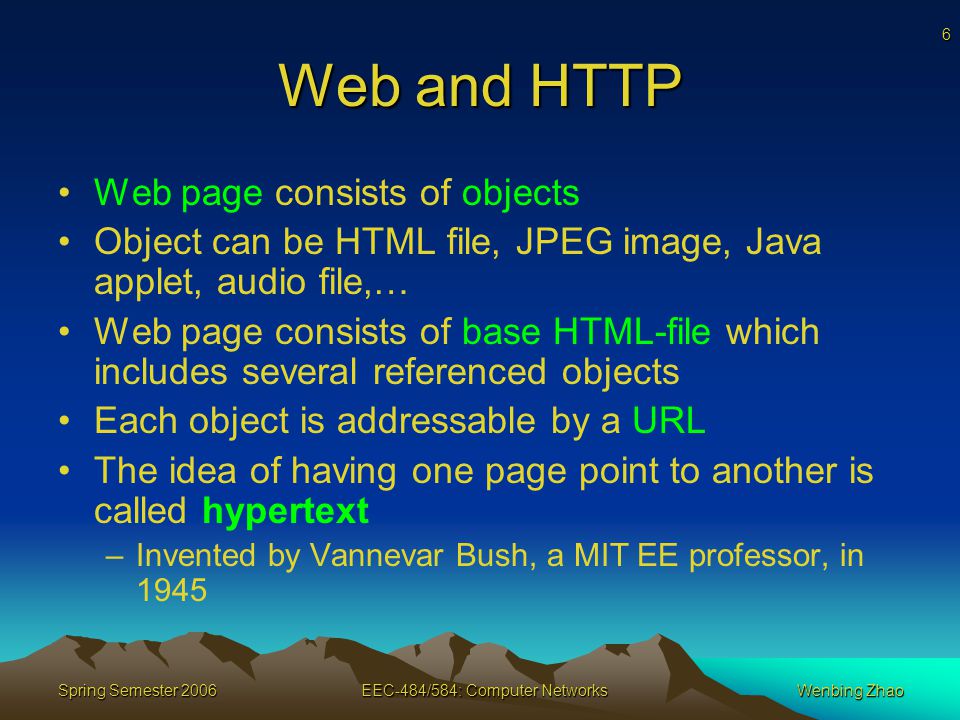 6 Spring Semester 2006EEC-484/584: Computer NetworksWenbing Zhao Web and HTTP Web page consists of objects Object can be HTML file, JPEG image, Java applet, audio file,… Web page consists of base HTML-file which includes several referenced objects Each object is addressable by a URL The idea of having one page point to another is called hypertext –Invented by Vannevar Bush, a MIT EE professor, in 1945