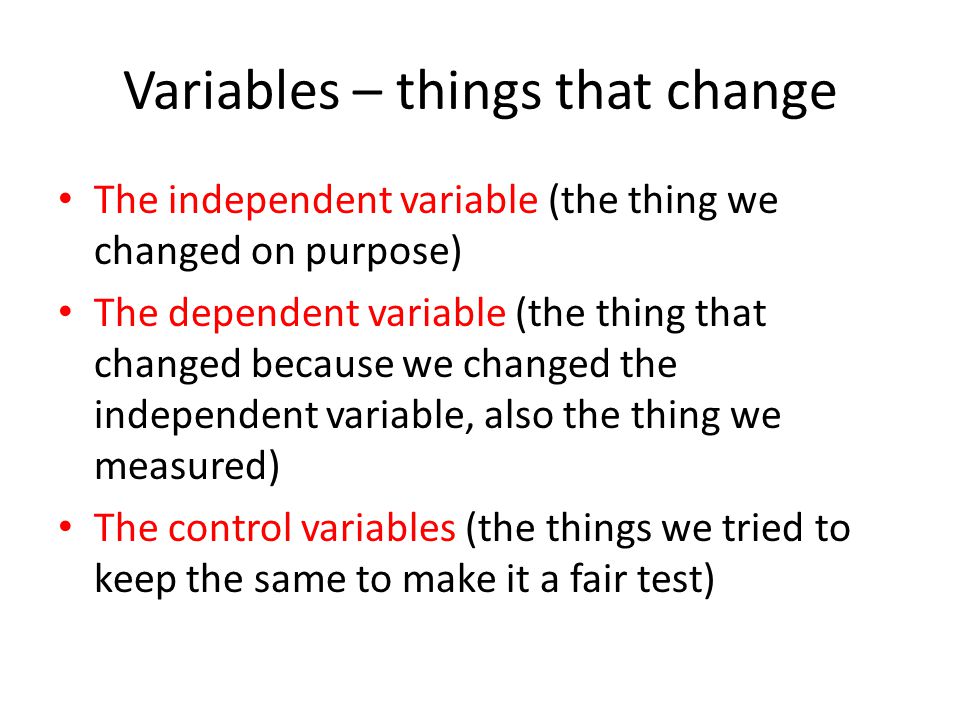 Variables – things that change The independent variable (the thing we changed on purpose) The dependent variable (the thing that changed because we changed the independent variable, also the thing we measured) The control variables (the things we tried to keep the same to make it a fair test)