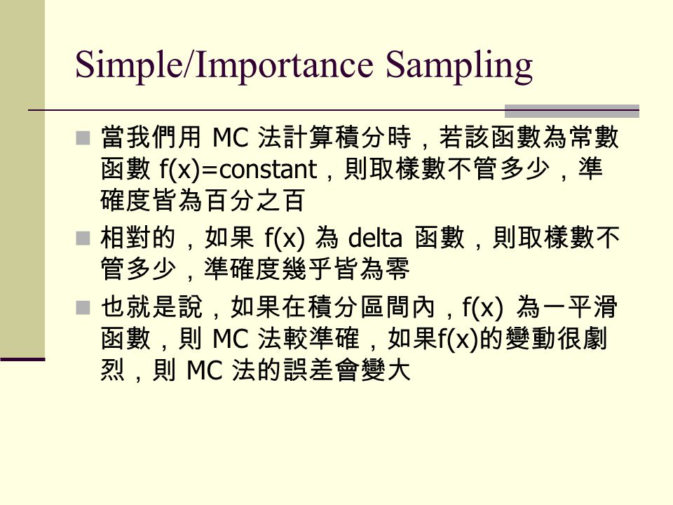 Simple/Importance Sampling 當我們用 MC 法計算積分時，若該函數為常數 函數 f(x)=constant ，則取樣數不管多少，準 確度皆為百分之百 相對的，如果 f(x) 為 delta 函數，則取樣數不 管多少，準確度幾乎皆為零 也就是說，如果在積分區間內， f(x) 為一平滑 函數，則 MC 法較準確，如果 f(x) 的變動很劇 烈，則 MC 法的誤差會變大