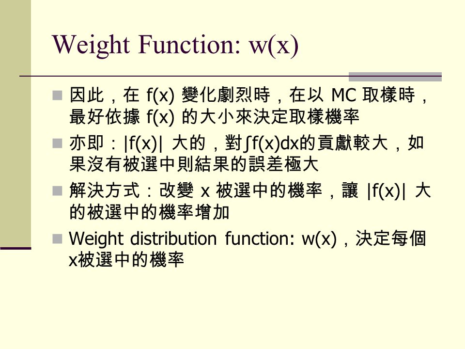 Weight Function: w(x) 因此，在 f(x) 變化劇烈時，在以 MC 取樣時， 最好依據 f(x) 的大小來決定取樣機率 亦即： |f(x)| 大的，對 ∫f(x)dx 的貢獻較大，如 果沒有被選中則結果的誤差極大 解決方式：改變 x 被選中的機率，讓 |f(x)| 大 的被選中的機率增加 Weight distribution function: w(x) ，決定每個 x 被選中的機率