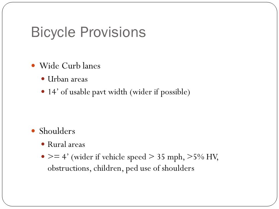 Bicycle Provisions Wide Curb lanes Urban areas 14’ of usable pavt width (wider if possible) Shoulders Rural areas >= 4’ (wider if vehicle speed > 35 mph, >5% HV, obstructions, children, ped use of shoulders