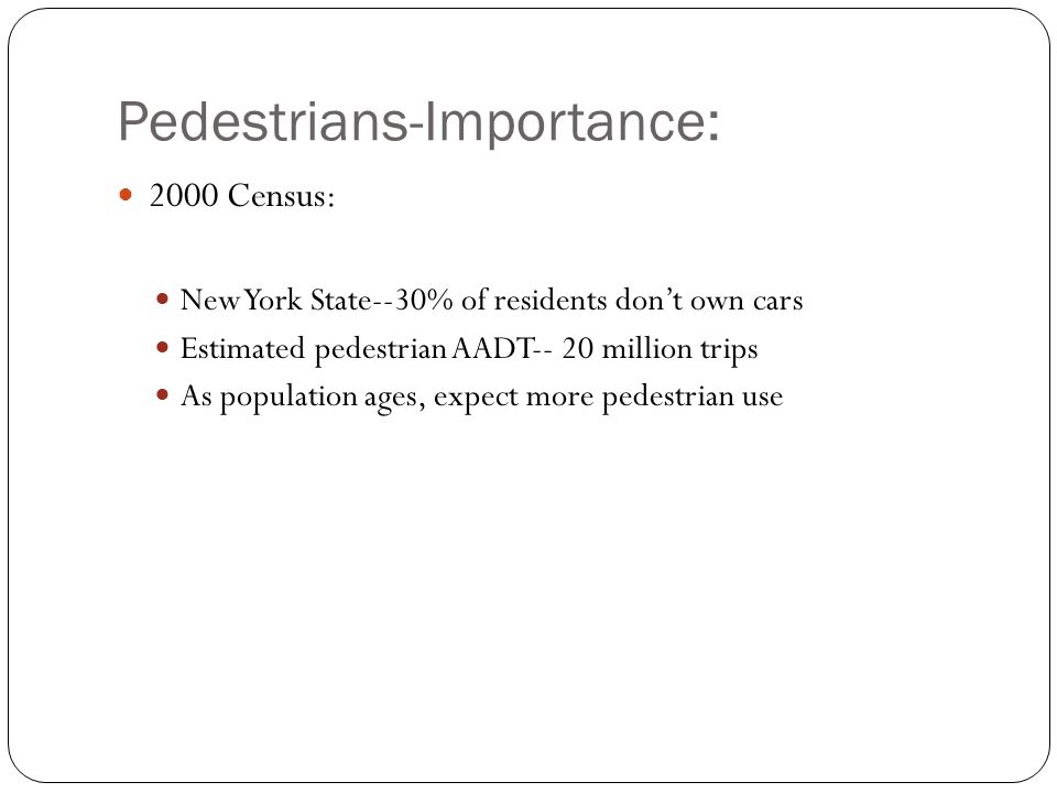 Pedestrians-Importance: 2000 Census: New York State--30% of residents don’t own cars Estimated pedestrian AADT-- 20 million trips As population ages, expect more pedestrian use