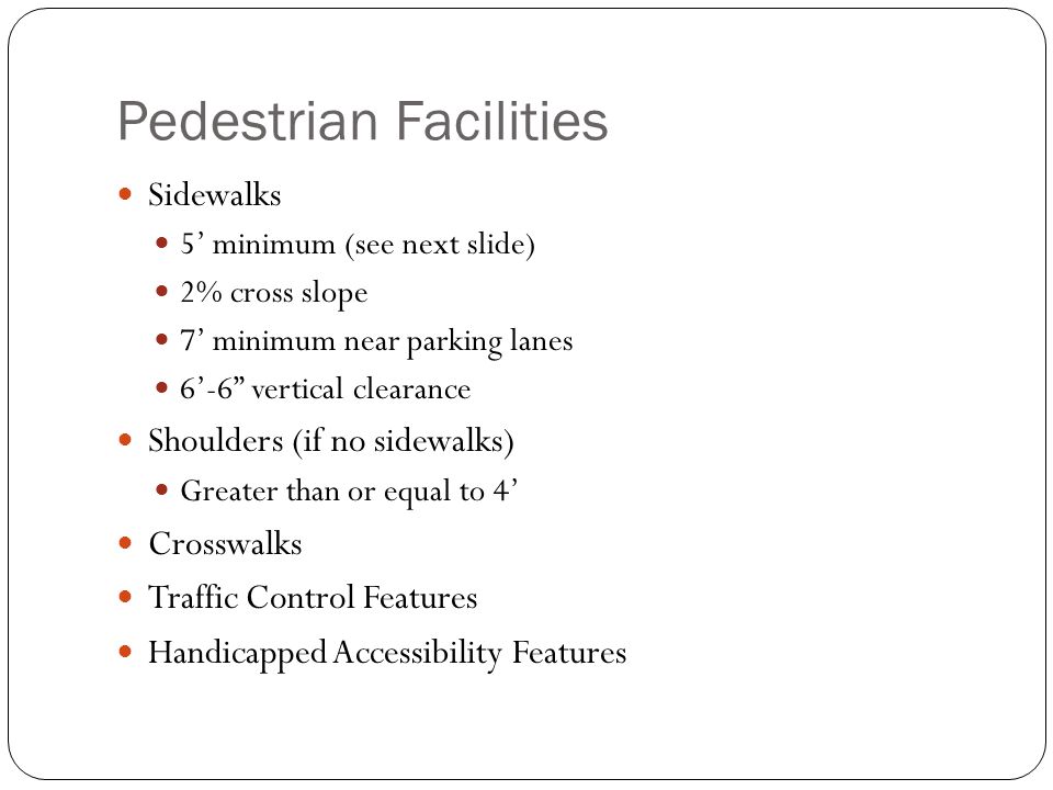 Pedestrian Facilities Sidewalks 5’ minimum (see next slide) 2% cross slope 7’ minimum near parking lanes 6’-6 vertical clearance Shoulders (if no sidewalks) Greater than or equal to 4’ Crosswalks Traffic Control Features Handicapped Accessibility Features