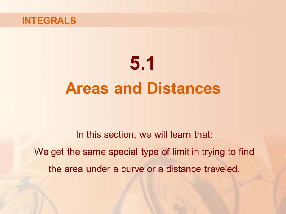 5.1 Areas and Distances INTEGRALS In this section, we will learn that: We get the same special type of limit in trying to find the area under a curve or a distance traveled.