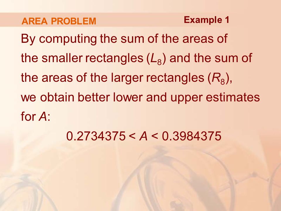 AREA PROBLEM By computing the sum of the areas of the smaller rectangles (L 8 ) and the sum of the areas of the larger rectangles (R 8 ), we obtain better lower and upper estimates for A: < A < Example 1