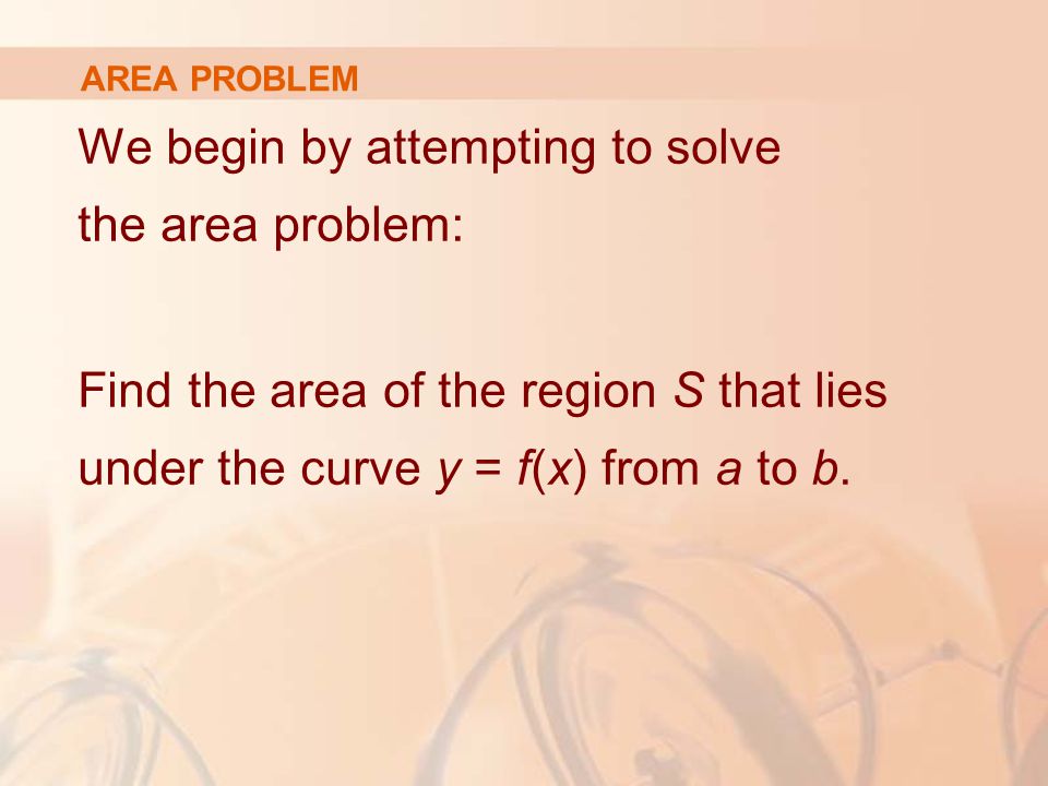 AREA PROBLEM We begin by attempting to solve the area problem: Find the area of the region S that lies under the curve y = f(x) from a to b.