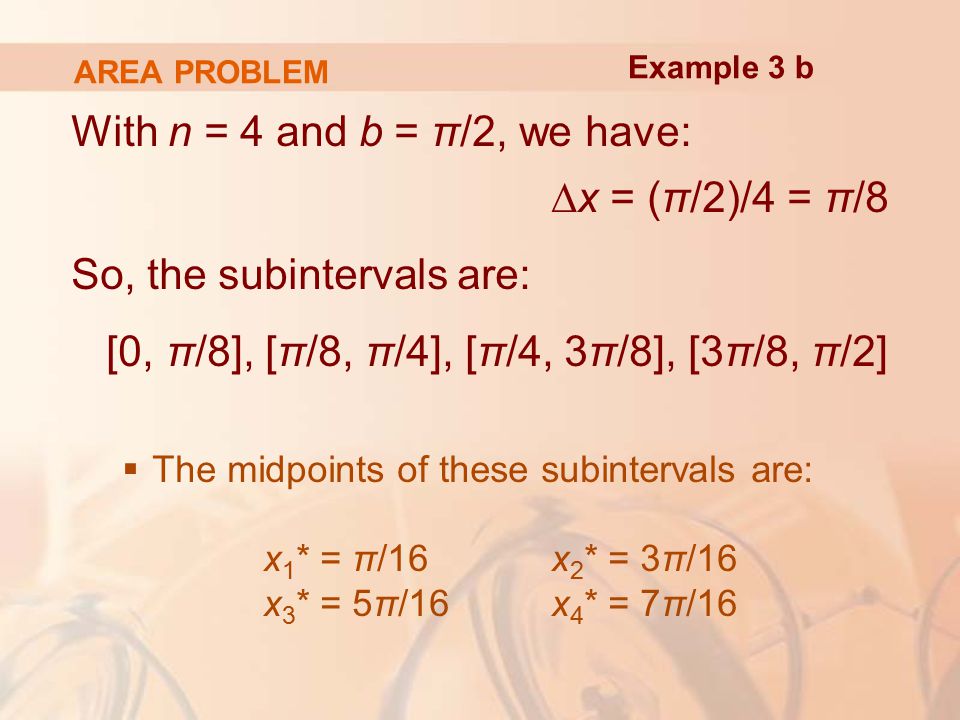 AREA PROBLEM With n = 4 and b = π/2, we have: ∆x = (π/2)/4 = π/8 So, the subintervals are: [0, π/8], [π/8, π/4], [π/4, 3π/8], [3π/8, π/2]  The midpoints of these subintervals are: x 1 * = π/16 x 2 * = 3π/16 x 3 * = 5π/16 x 4 * = 7π/16 Example 3 b
