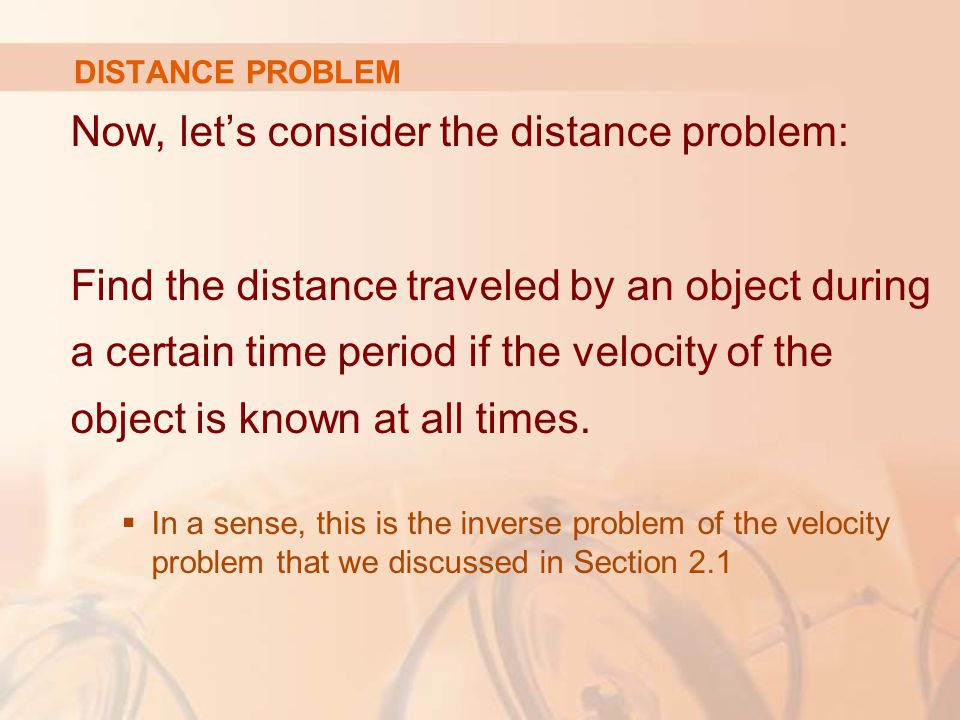 DISTANCE PROBLEM Now, let’s consider the distance problem: Find the distance traveled by an object during a certain time period if the velocity of the object is known at all times.