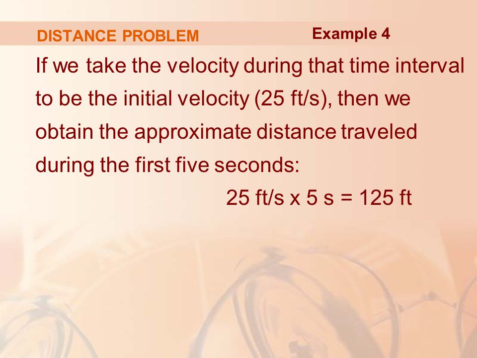 DISTANCE PROBLEM If we take the velocity during that time interval to be the initial velocity (25 ft/s), then we obtain the approximate distance traveled during the first five seconds: 25 ft/s x 5 s = 125 ft Example 4