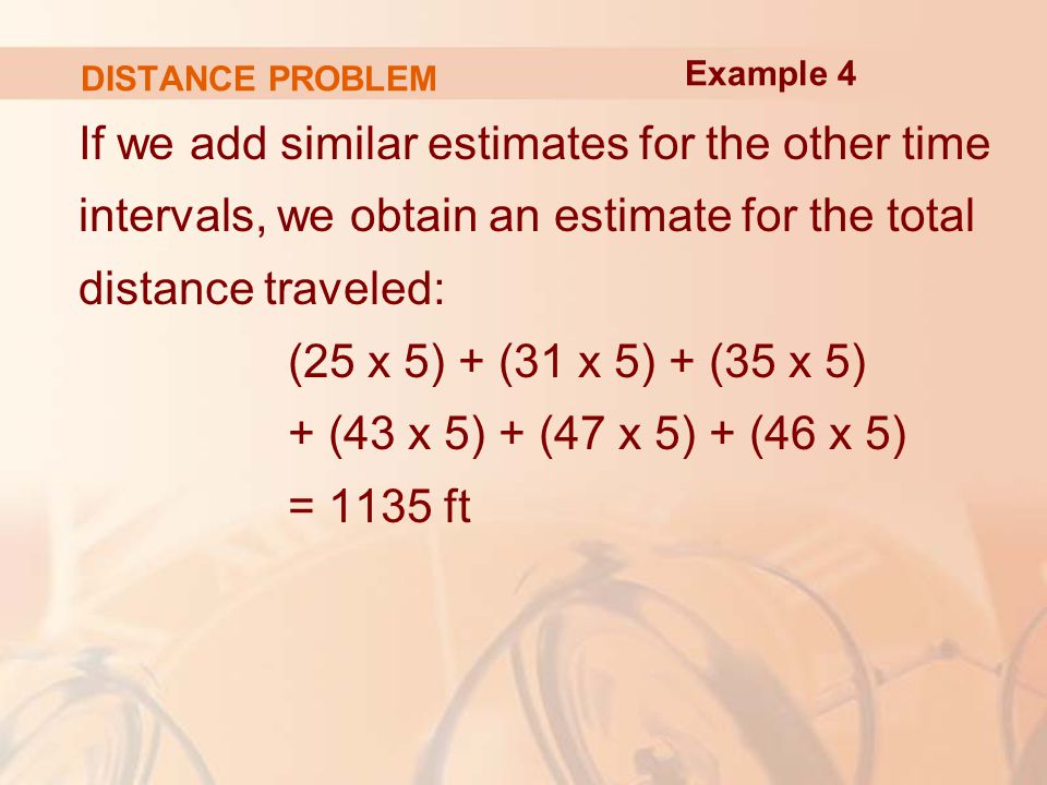 DISTANCE PROBLEM If we add similar estimates for the other time intervals, we obtain an estimate for the total distance traveled: (25 x 5) + (31 x 5) + (35 x 5) + (43 x 5) + (47 x 5) + (46 x 5) = 1135 ft Example 4