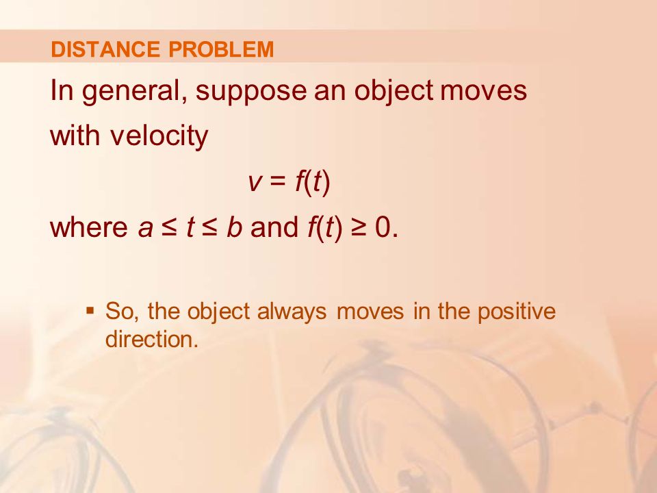 DISTANCE PROBLEM In general, suppose an object moves with velocity v = f(t) where a ≤ t ≤ b and f(t) ≥ 0.