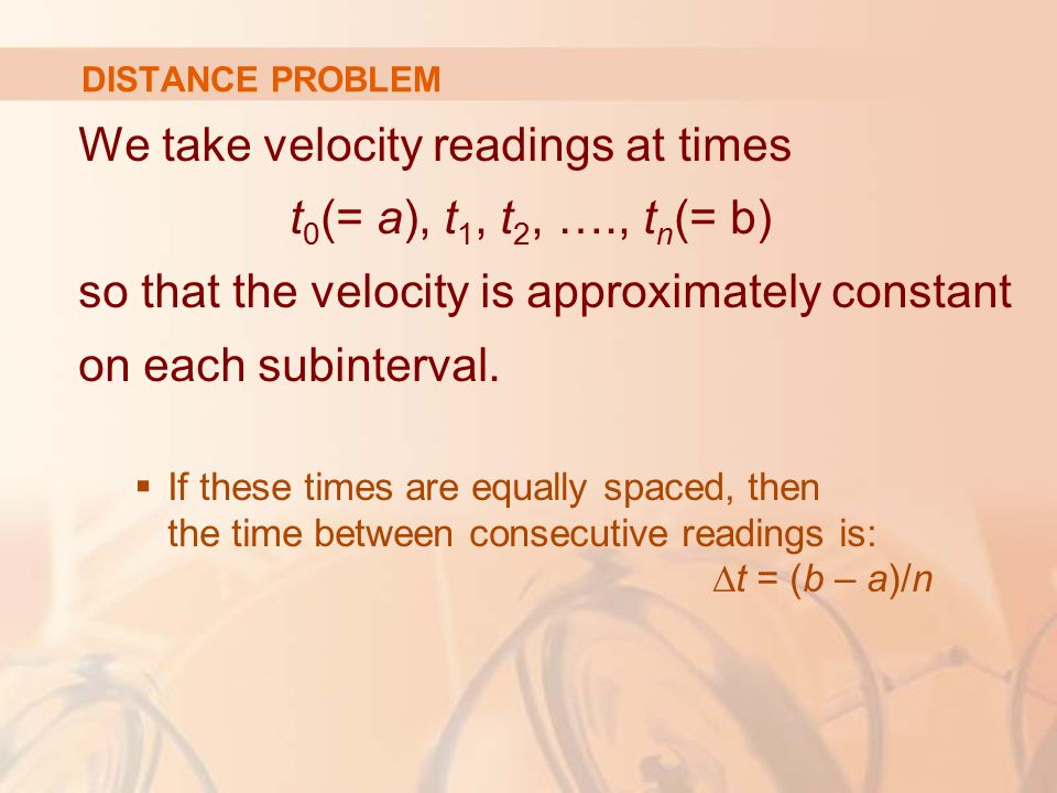 DISTANCE PROBLEM We take velocity readings at times t 0 (= a), t 1, t 2, …., t n (= b) so that the velocity is approximately constant on each subinterval.