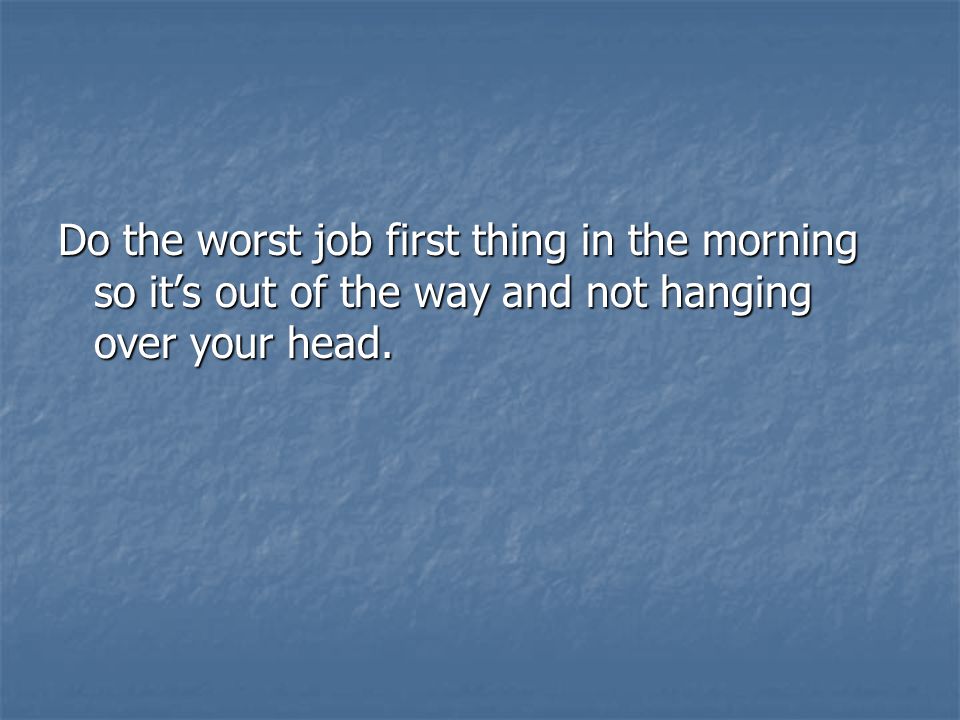 Do the worst job first thing in the morning so it’s out of the way and not hanging over your head.