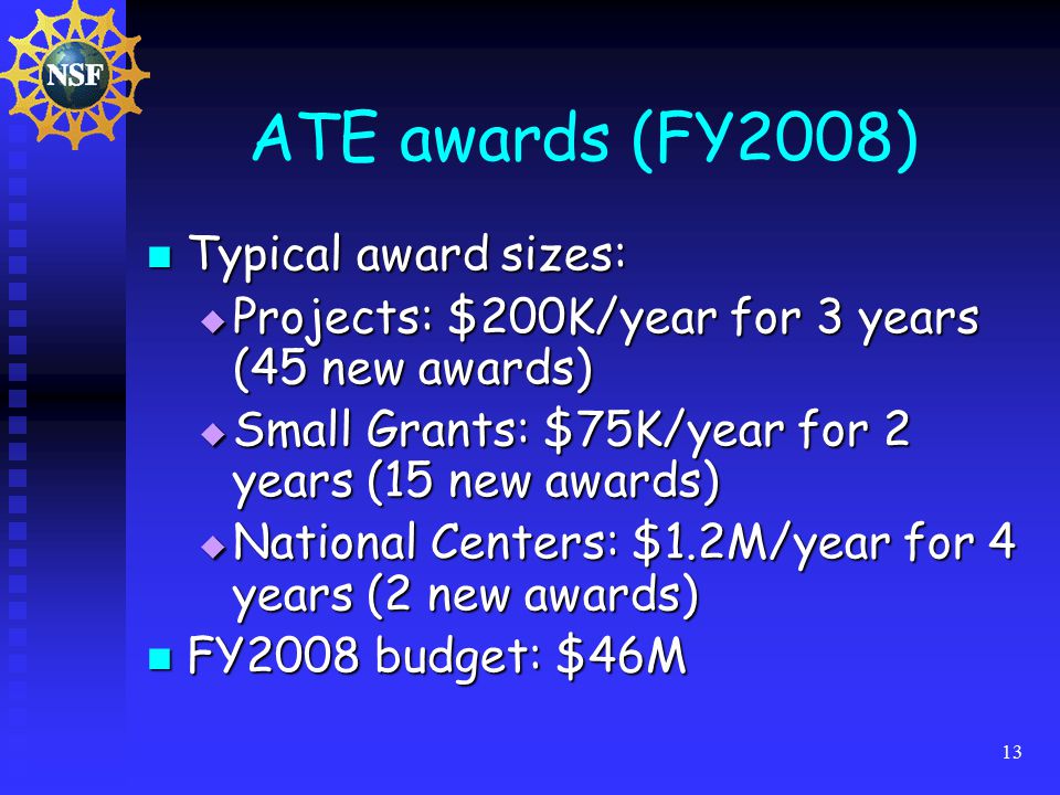 13 ATE awards (FY2008) Typical award sizes: Typical award sizes:  Projects: $200K/year for 3 years (45 new awards)  Small Grants: $75K/year for 2 years (15 new awards)  National Centers: $1.2M/year for 4 years (2 new awards) FY2008 budget: $46M FY2008 budget: $46M
