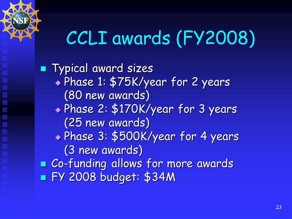 23 CCLI awards (FY2008) Typical award sizes Typical award sizes  Phase 1: $75K/year for 2 years (80 new awards)  Phase 2: $170K/year for 3 years (25 new awards)  Phase 3: $500K/year for 4 years (3 new awards) Co-funding allows for more awards Co-funding allows for more awards FY 2008 budget: $34M FY 2008 budget: $34M