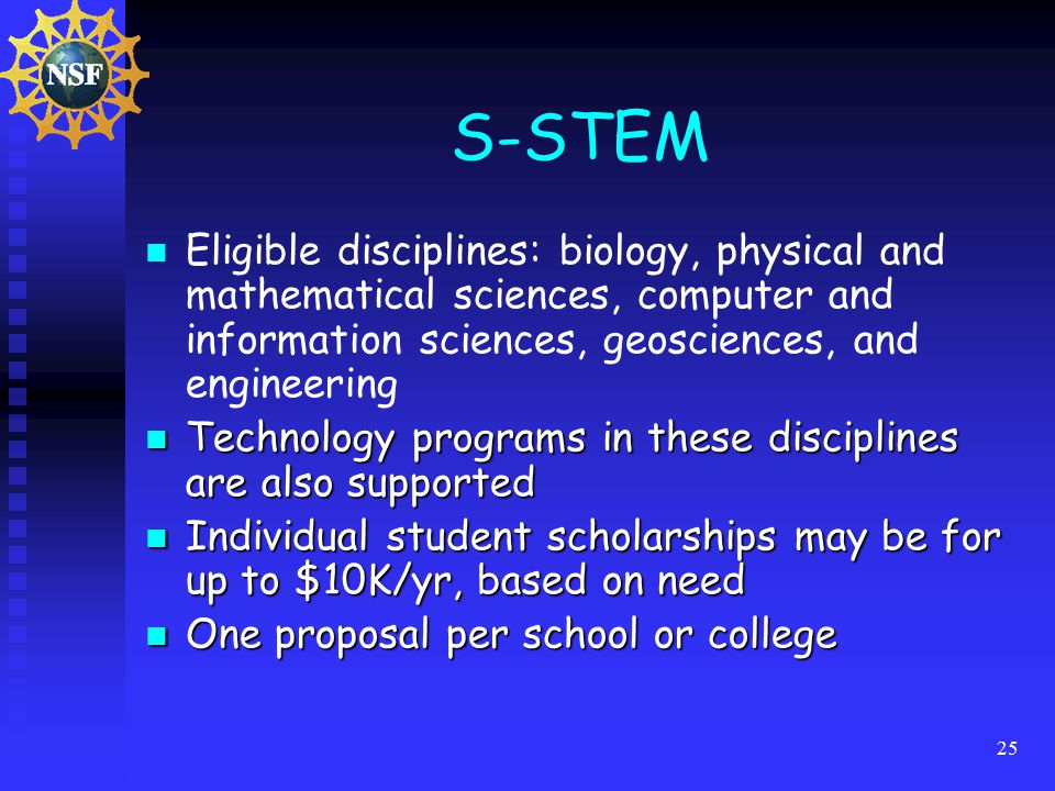 25 S-STEM Eligible disciplines: biology, physical and mathematical sciences, computer and information sciences, geosciences, and engineering Technology programs in these disciplines are also supported Technology programs in these disciplines are also supported Individual student scholarships may be for up to $10K/yr, based on need Individual student scholarships may be for up to $10K/yr, based on need One proposal per school or college One proposal per school or college