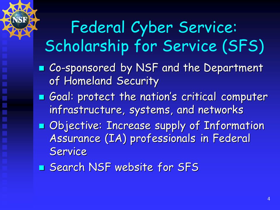 4 Federal Cyber Service: Scholarship for Service (SFS) Co-sponsored by NSF and the Department of Homeland Security Co-sponsored by NSF and the Department of Homeland Security Goal: protect the nation’s critical computer infrastructure, systems, and networks Goal: protect the nation’s critical computer infrastructure, systems, and networks Objective: Increase supply of Information Assurance (IA) professionals in Federal Service Objective: Increase supply of Information Assurance (IA) professionals in Federal Service Search NSF website for SFS Search NSF website for SFS
