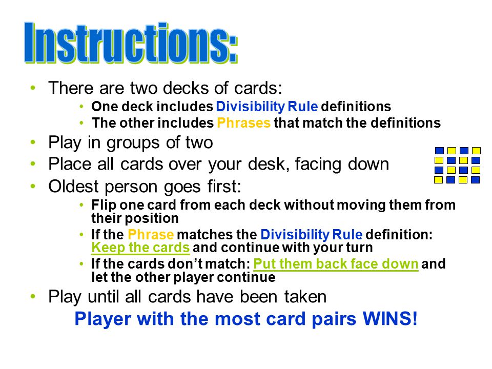 There are two decks of cards: One deck includes Divisibility Rule definitions The other includes Phrases that match the definitions Play in groups of two Place all cards over your desk, facing down Oldest person goes first: Flip one card from each deck without moving them from their position If the Phrase matches the Divisibility Rule definition: Keep the cards and continue with your turn If the cards don’t match: Put them back face down and let the other player continue Play until all cards have been taken Player with the most card pairs WINS!