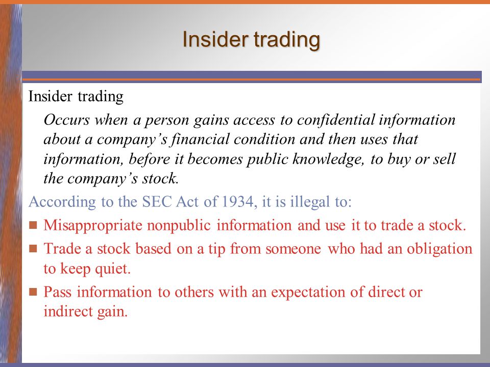 Insider trading Occurs when a person gains access to confidential information about a company’s financial condition and then uses that information, before it becomes public knowledge, to buy or sell the company’s stock.