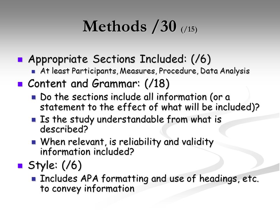 Methods /30 (/15) Appropriate Sections Included: (/6) Appropriate Sections Included: (/6) At least Participants, Measures, Procedure, Data Analysis At least Participants, Measures, Procedure, Data Analysis Content and Grammar: (/18) Content and Grammar: (/18) Do the sections include all information (or a statement to the effect of what will be included).