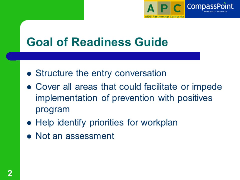 2 Goal of Readiness Guide Structure the entry conversation Cover all areas that could facilitate or impede implementation of prevention with positives program Help identify priorities for workplan Not an assessment
