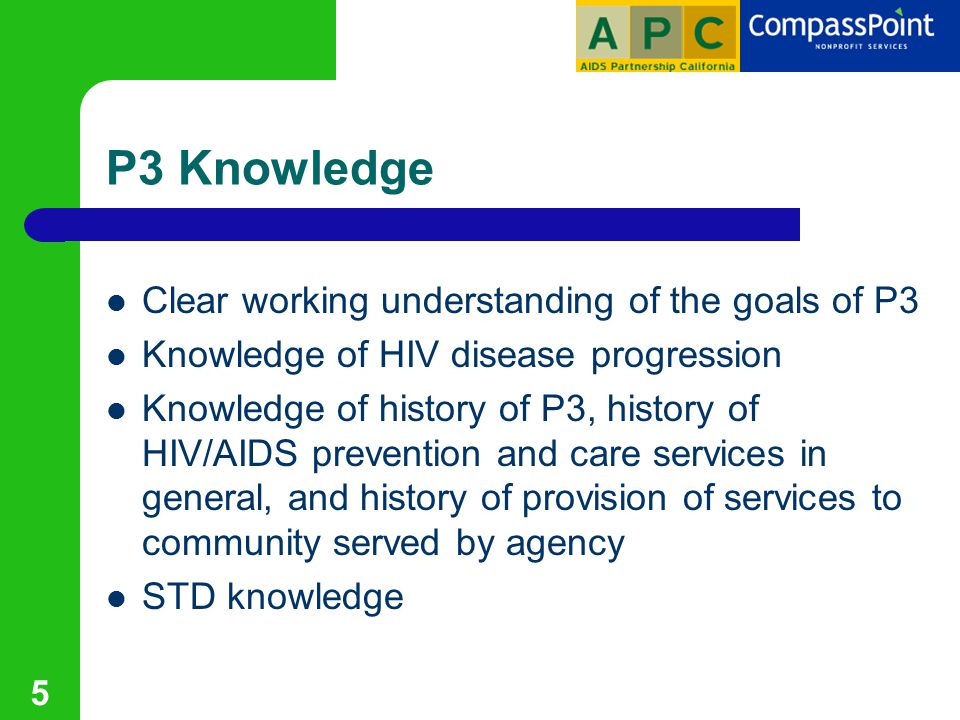 5 P3 Knowledge Clear working understanding of the goals of P3 Knowledge of HIV disease progression Knowledge of history of P3, history of HIV/AIDS prevention and care services in general, and history of provision of services to community served by agency STD knowledge