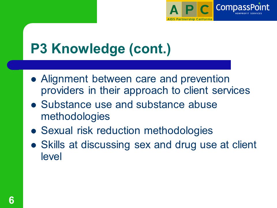 6 P3 Knowledge (cont.) Alignment between care and prevention providers in their approach to client services Substance use and substance abuse methodologies Sexual risk reduction methodologies Skills at discussing sex and drug use at client level