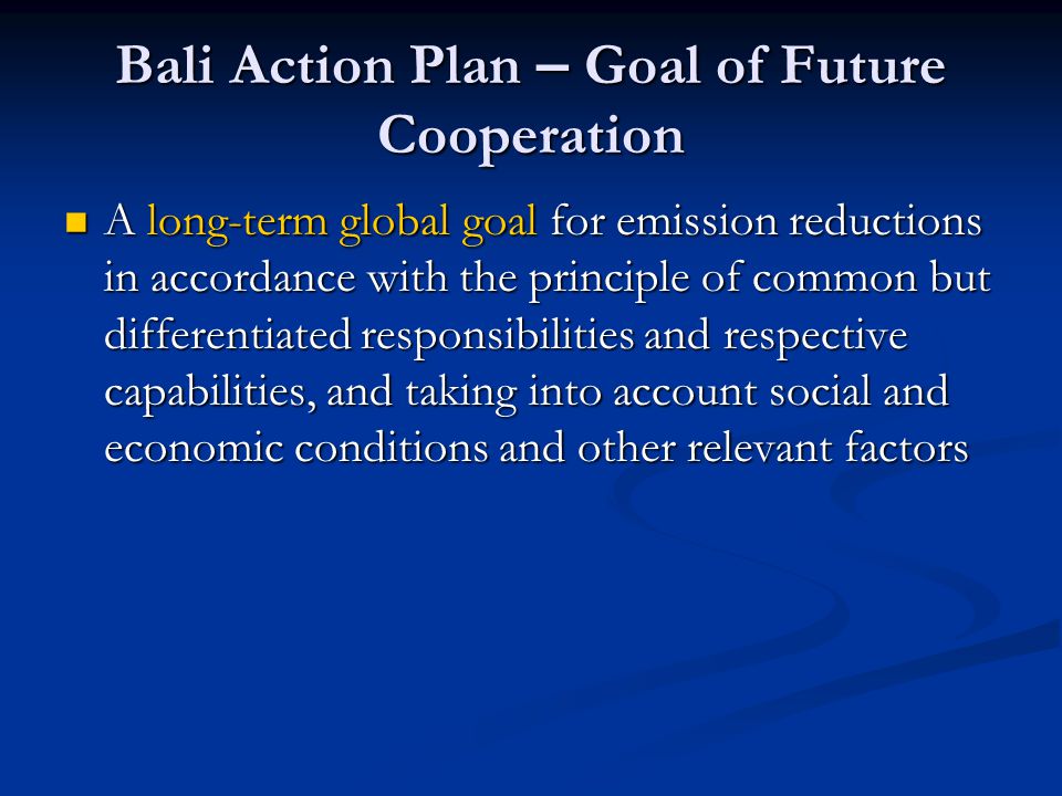Bali Action Plan – Goal of Future Cooperation A long-term global goal for emission reductions in accordance with the principle of common but differentiated responsibilities and respective capabilities, and taking into account social and economic conditions and other relevant factors A long-term global goal for emission reductions in accordance with the principle of common but differentiated responsibilities and respective capabilities, and taking into account social and economic conditions and other relevant factors