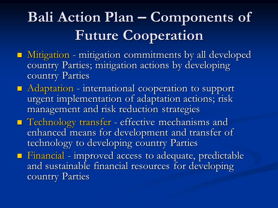 Bali Action Plan – Components of Future Cooperation Mitigation - mitigation commitments by all developed country Parties; mitigation actions by developing country Parties Mitigation - mitigation commitments by all developed country Parties; mitigation actions by developing country Parties Adaptation - international cooperation to support urgent implementation of adaptation actions; risk management and risk reduction strategies Adaptation - international cooperation to support urgent implementation of adaptation actions; risk management and risk reduction strategies Technology transfer - effective mechanisms and enhanced means for development and transfer of technology to developing country Parties Technology transfer - effective mechanisms and enhanced means for development and transfer of technology to developing country Parties Financial - improved access to adequate, predictable and sustainable financial resources for developing country Parties Financial - improved access to adequate, predictable and sustainable financial resources for developing country Parties