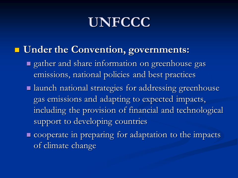 UNFCCC Under the Convention, governments: Under the Convention, governments: gather and share information on greenhouse gas emissions, national policies and best practices gather and share information on greenhouse gas emissions, national policies and best practices launch national strategies for addressing greenhouse gas emissions and adapting to expected impacts, including the provision of financial and technological support to developing countries launch national strategies for addressing greenhouse gas emissions and adapting to expected impacts, including the provision of financial and technological support to developing countries cooperate in preparing for adaptation to the impacts of climate change cooperate in preparing for adaptation to the impacts of climate change