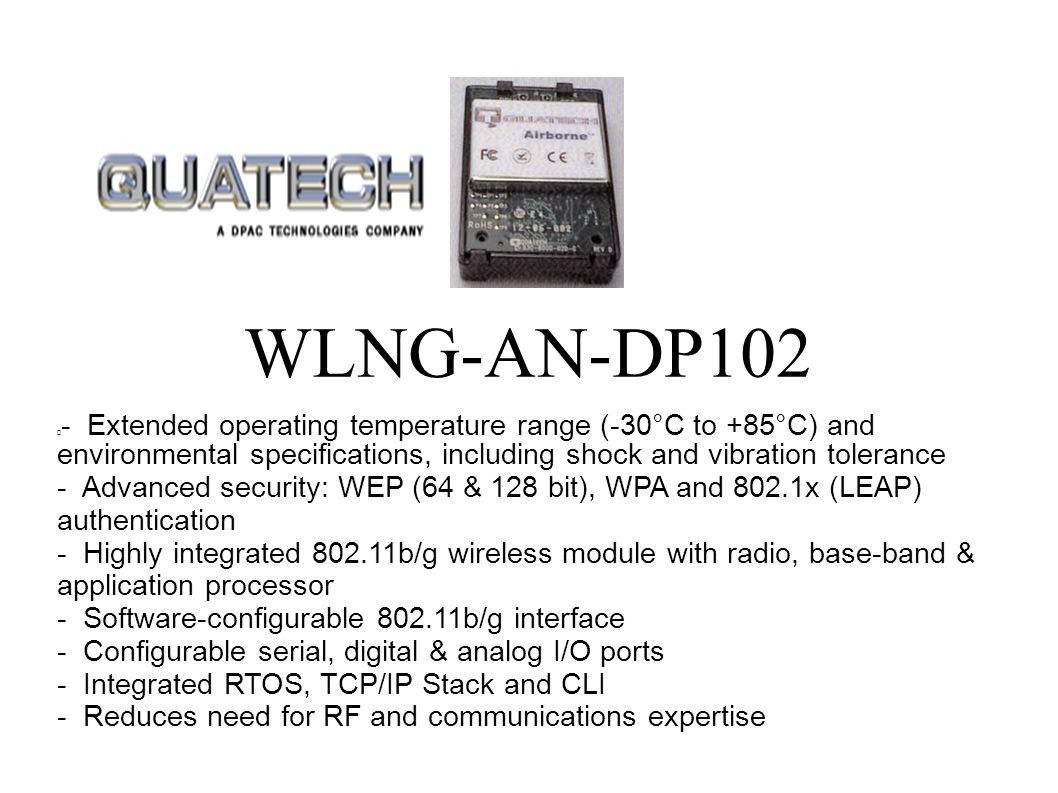  - Extended operating temperature range (-30°C to +85°C) and environmental specifications, including shock and vibration tolerance - Advanced security: WEP (64 & 128 bit), WPA and 802.1x (LEAP) authentication - Highly integrated b/g wireless module with radio, base-band & application processor - Software-configurable b/g interface - Configurable serial, digital & analog I/O ports - Integrated RTOS, TCP/IP Stack and CLI - Reduces need for RF and communications expertise WLNG-AN-DP102