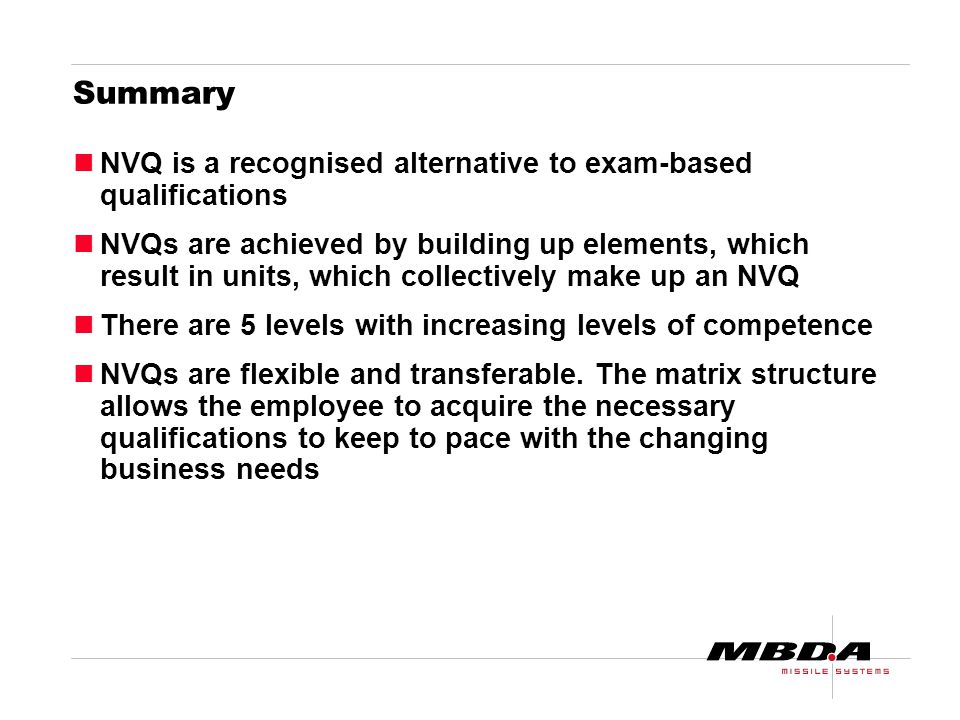 Summary NVQ is a recognised alternative to exam-based qualifications NVQs are achieved by building up elements, which result in units, which collectively make up an NVQ There are 5 levels with increasing levels of competence NVQs are flexible and transferable.
