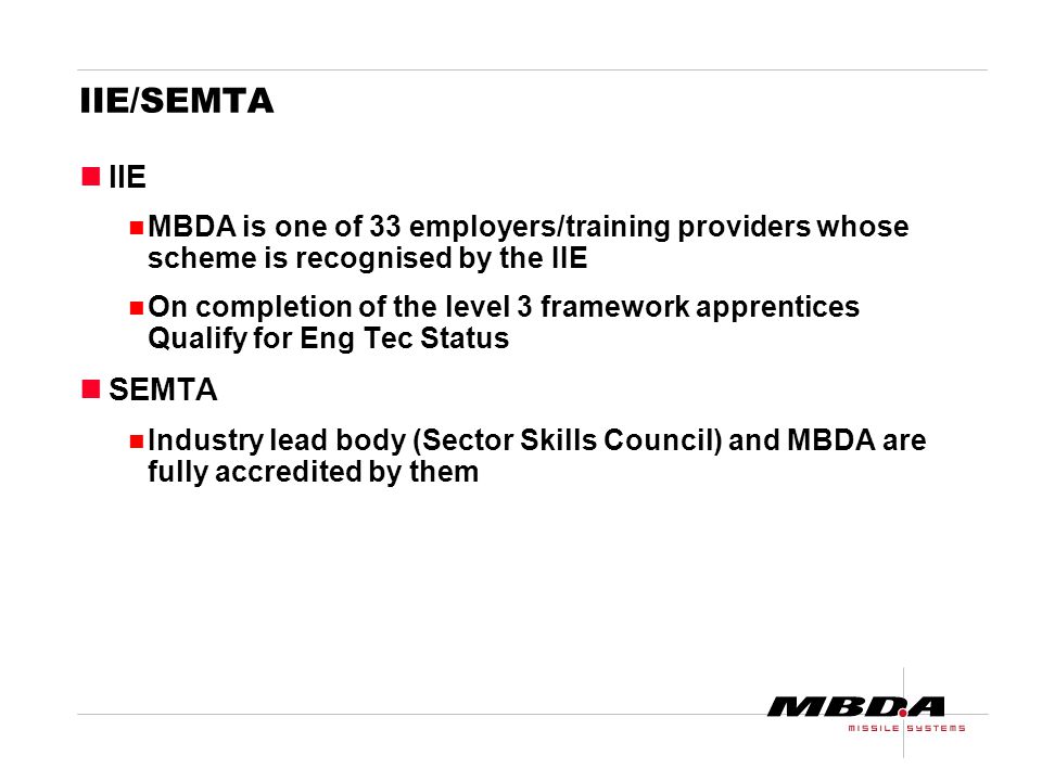 IIE/SEMTA IIE MBDA is one of 33 employers/training providers whose scheme is recognised by the IIE On completion of the level 3 framework apprentices Qualify for Eng Tec Status SEMTA Industry lead body (Sector Skills Council) and MBDA are fully accredited by them