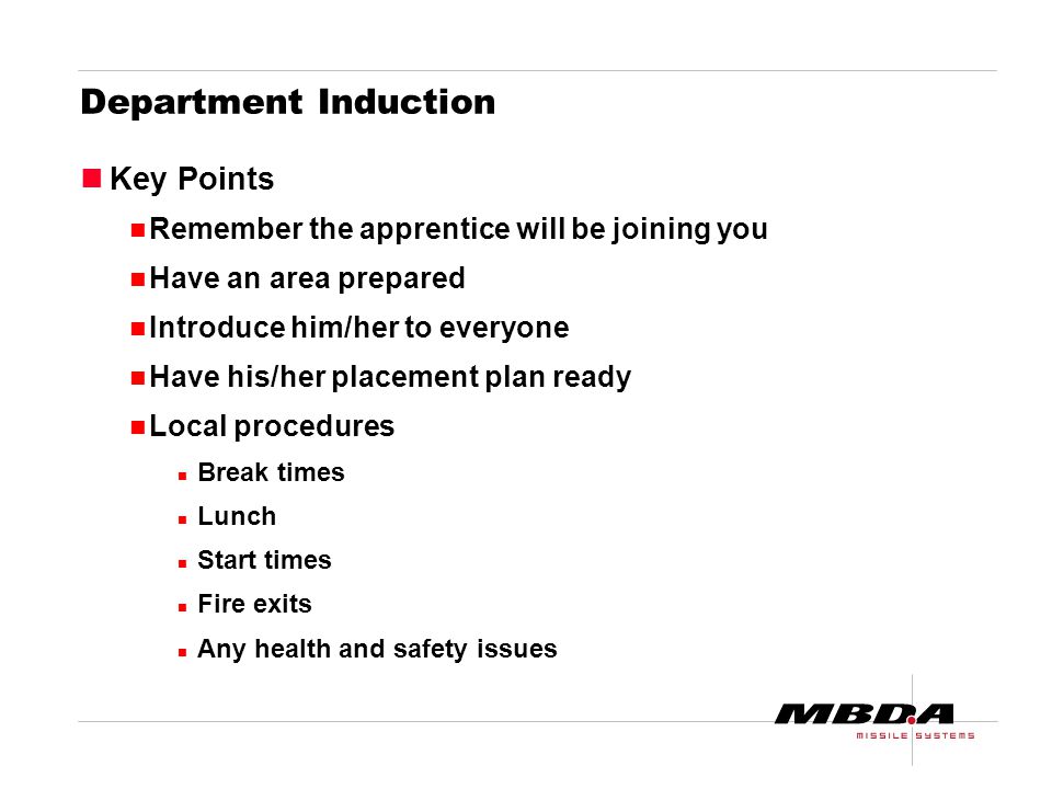 Department Induction Key Points Remember the apprentice will be joining you Have an area prepared Introduce him/her to everyone Have his/her placement plan ready Local procedures Break times Lunch Start times Fire exits Any health and safety issues