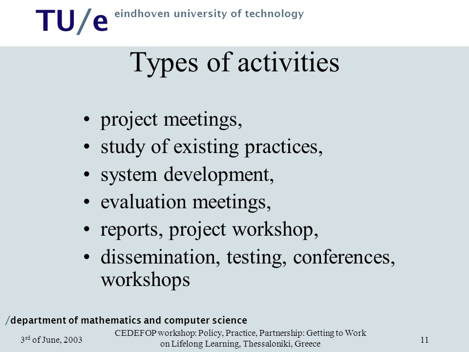 / department of mathematics and computer science TU/e eindhoven university of technology CEDEFOP workshop: Policy, Practice, Partnership: Getting to Work on Lifelong Learning, Thessaloniki, Greece 3 rd of June, Types of activities project meetings, study of existing practices, system development, evaluation meetings, reports, project workshop, dissemination, testing, conferences, workshops