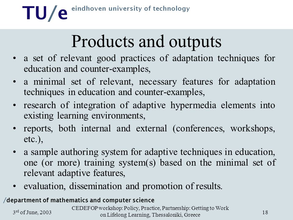 / department of mathematics and computer science TU/e eindhoven university of technology CEDEFOP workshop: Policy, Practice, Partnership: Getting to Work on Lifelong Learning, Thessaloniki, Greece 3 rd of June, Products and outputs a set of relevant good practices of adaptation techniques for education and counter-examples, a minimal set of relevant, necessary features for adaptation techniques in education and counter-examples, research of integration of adaptive hypermedia elements into existing learning environments, reports, both internal and external (conferences, workshops, etc.), a sample authoring system for adaptive techniques in education, one (or more) training system(s) based on the minimal set of relevant adaptive features, evaluation, dissemination and promotion of results.