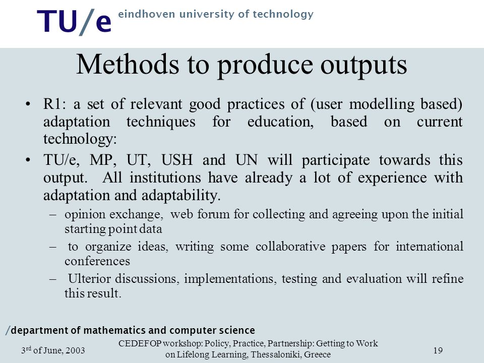 / department of mathematics and computer science TU/e eindhoven university of technology CEDEFOP workshop: Policy, Practice, Partnership: Getting to Work on Lifelong Learning, Thessaloniki, Greece 3 rd of June, Methods to produce outputs R1:a set of relevant good practices of (user modelling based) adaptation techniques for education, based on current technology: TU/e, MP, UT, USH and UN will participate towards this output.